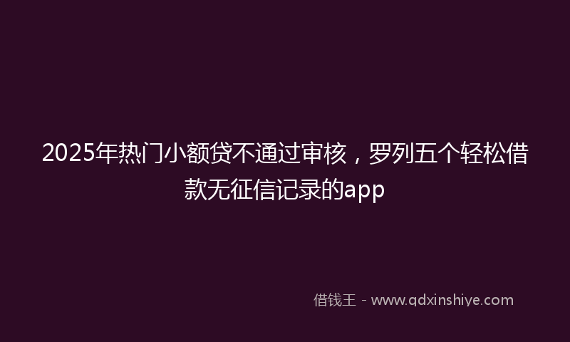 2025年热门小额贷不通过审核，罗列五个轻松借款无征信记录的app