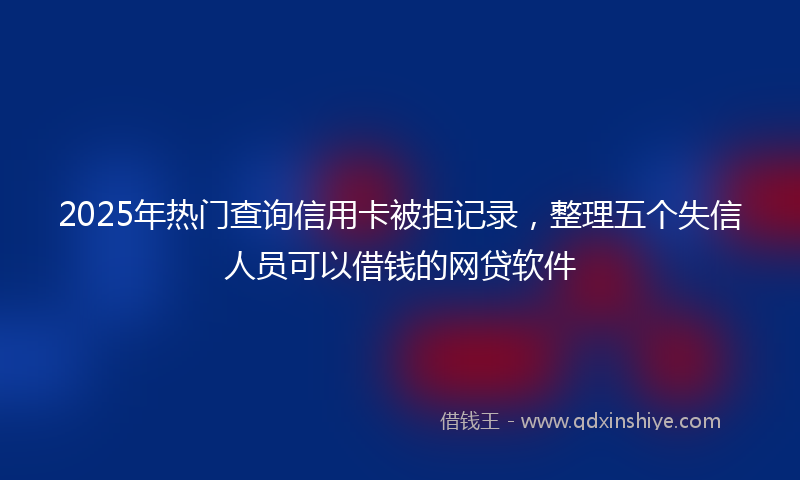 2025年热门查询信用卡被拒记录，整理五个失信人员可以借钱的网贷软件