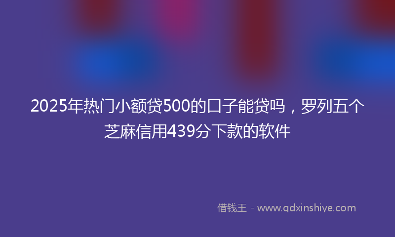 2025年热门小额贷500的口子能贷吗，罗列五个芝麻信用439分下款的软件