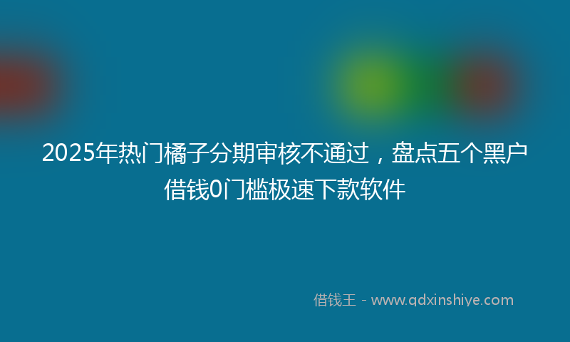2025年热门橘子分期审核不通过，盘点五个黑户借钱0门槛极速下款软件