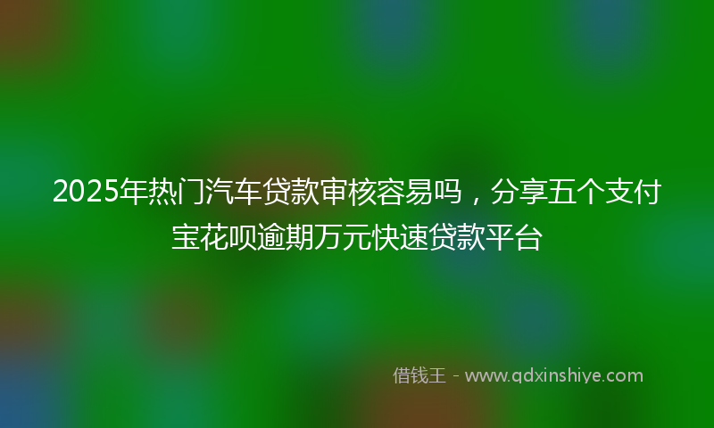 2025年热门汽车贷款审核容易吗，分享五个支付宝花呗逾期万元快速贷款平台