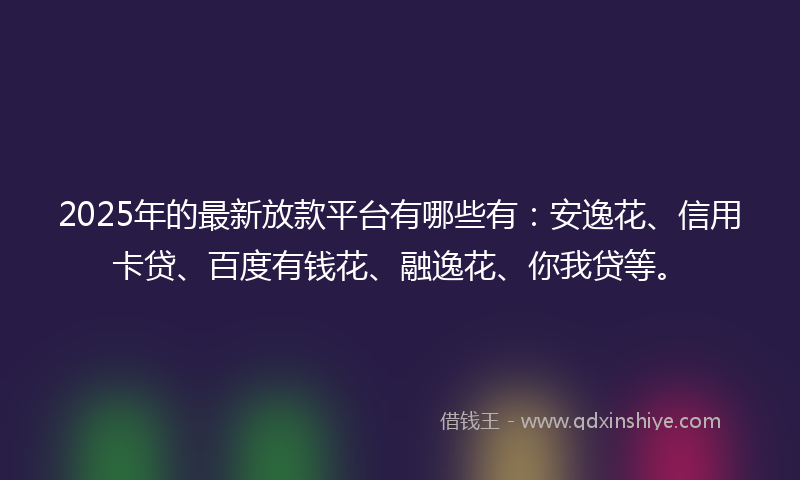2025年的最新放款平台有哪些有：安逸花、信用卡贷、百度有钱花、融逸花、你我贷等。