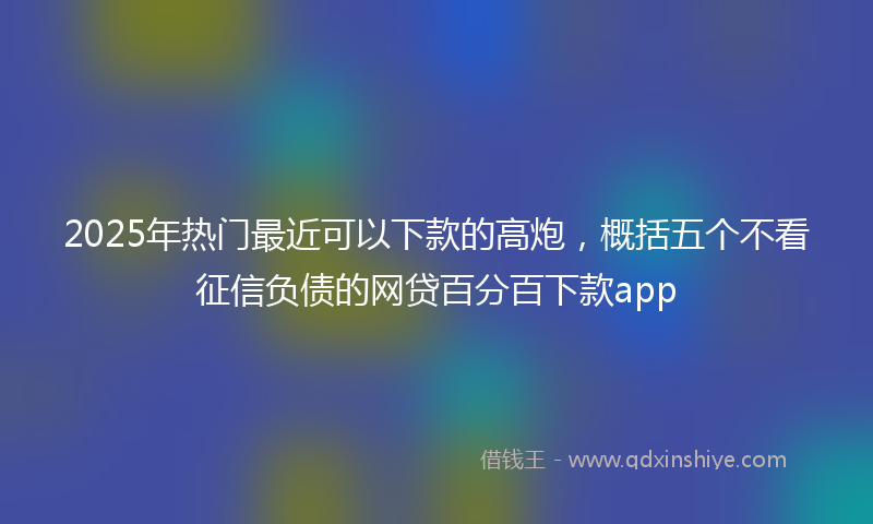 2025年热门最近可以下款的高炮，概括五个不看征信负债的网贷百分百下款app