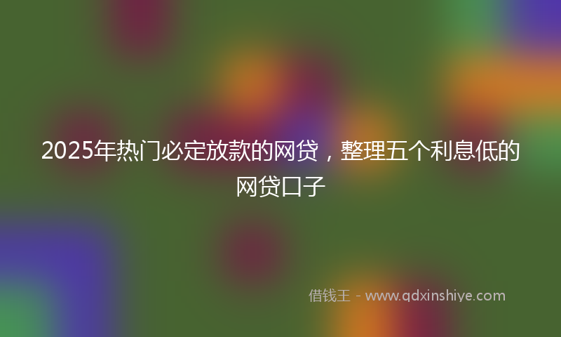 2025年热门必定放款的网贷，整理五个利息低的网贷口子