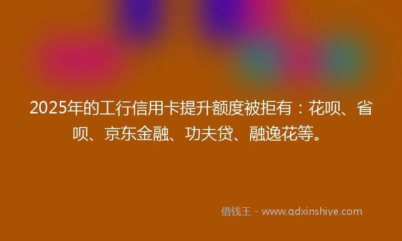 2025年的工行信用卡提升额度被拒有：花呗、省呗、京东金融、功夫贷、融逸花等。
