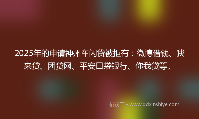 2025年的申请神州车闪贷被拒有：微博借钱、我来贷、团贷网、平安口袋银行、你我贷等。