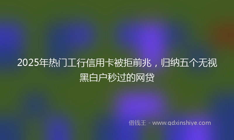 2025年热门工行信用卡被拒前兆，归纳五个无视黑白户秒过的网贷