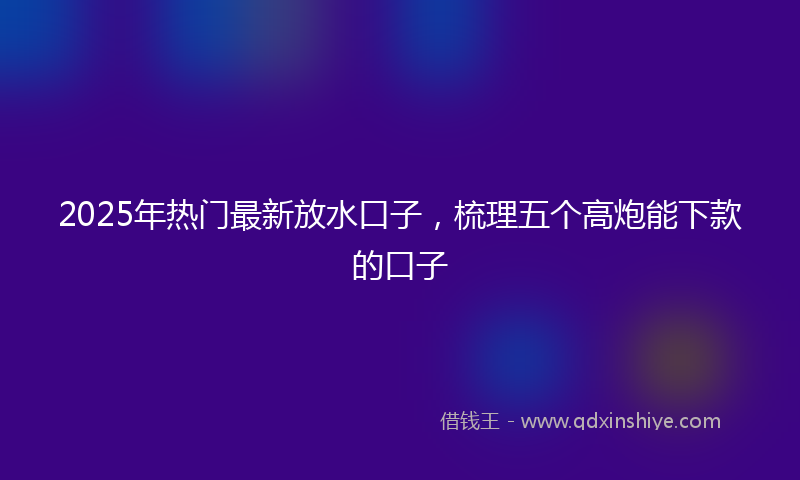 2025年热门最新放水口子，梳理五个高炮能下款的口子