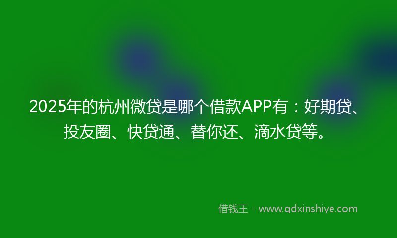 2025年的杭州微贷是哪个借款APP有：好期贷、投友圈、快贷通、替你还、滴水贷等。