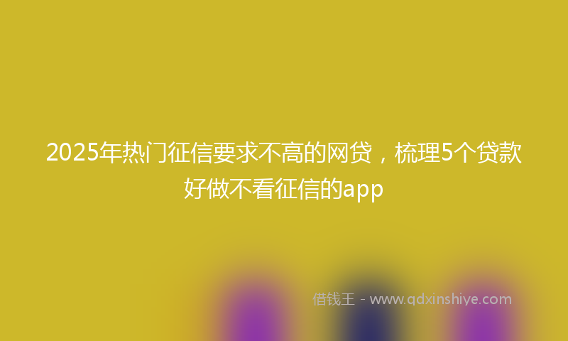 2025年热门征信要求不高的网贷，梳理5个贷款好做不看征信的app