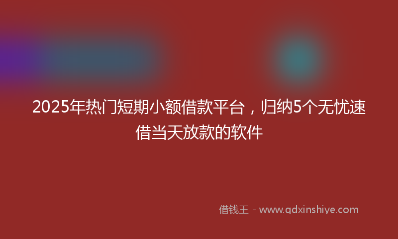 2025年热门短期小额借款平台，归纳5个无忧速借当天放款的软件