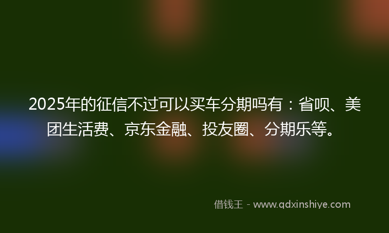 2025年的征信不过可以买车分期吗有：省呗、美团生活费、京东金融、投友圈、分期乐等。