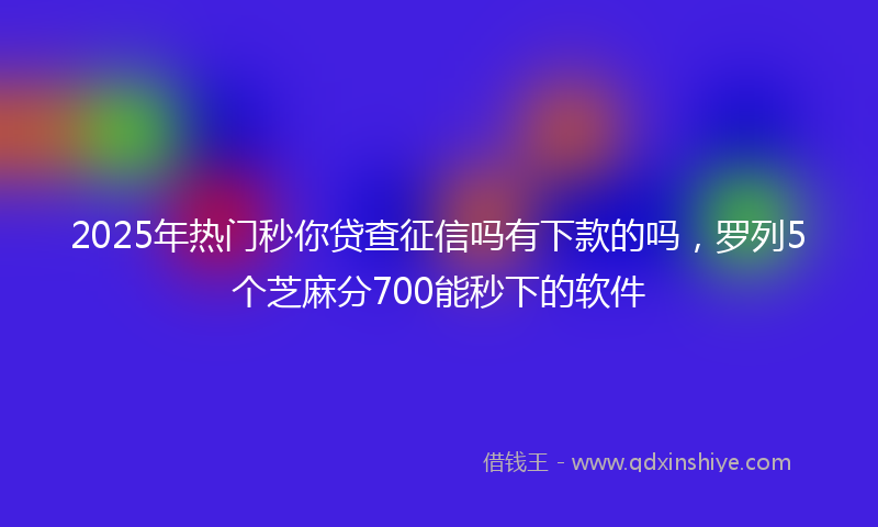 2025年热门秒你贷查征信吗有下款的吗，罗列5个芝麻分700能秒下的软件