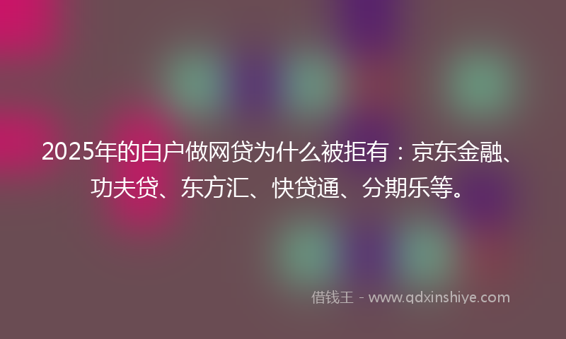 2025年的白户做网贷为什么被拒有：京东金融、功夫贷、东方汇、快贷通、分期乐等。