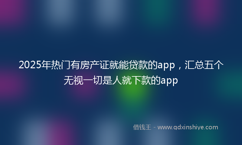 2025年热门有房产证就能贷款的app，汇总五个无视一切是人就下款的app