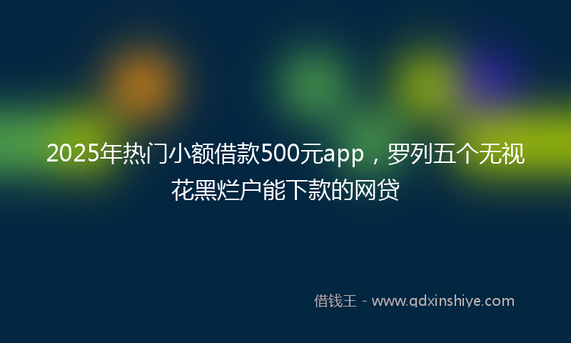 2025年热门小额借款500元app，罗列五个无视花黑烂户能下款的网贷
