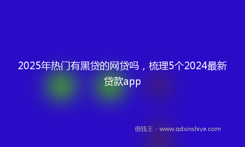 2025年热门有黑贷的网贷吗，梳理5个2024最新贷款app