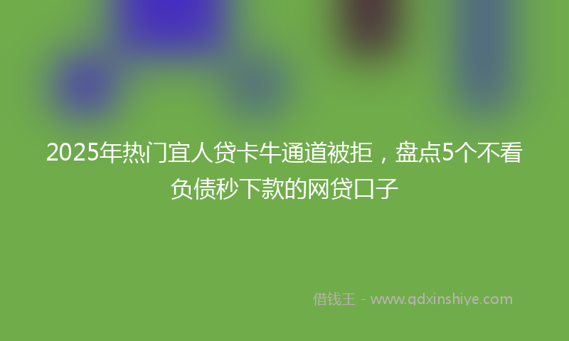 2025年热门宜人贷卡牛通道被拒，盘点5个不看负债秒下款的网贷口子