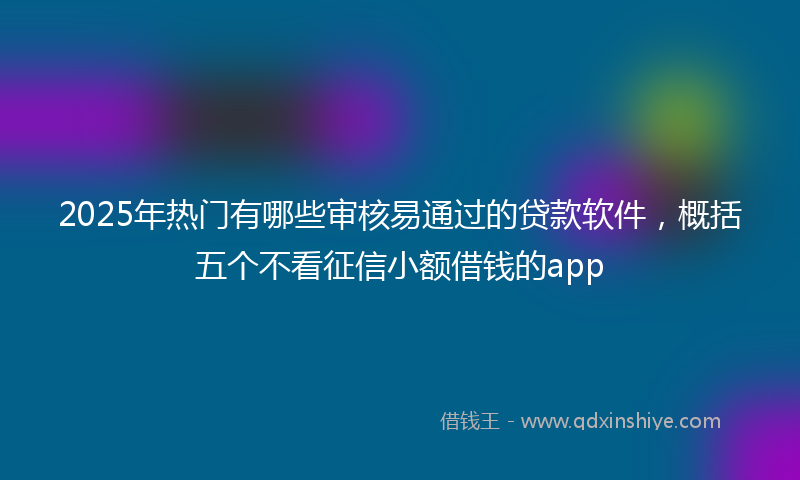2025年热门有哪些审核易通过的贷款软件，概括五个不看征信小额借钱的app