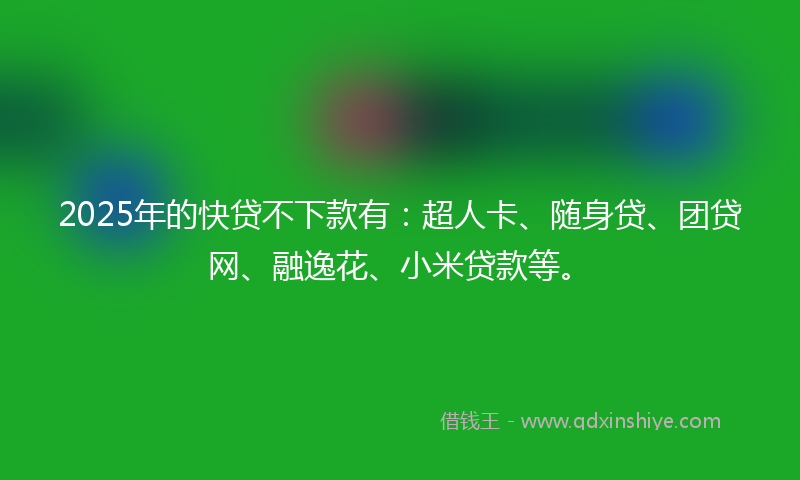 2025年的快贷不下款有：超人卡、随身贷、团贷网、融逸花、小米贷款等。