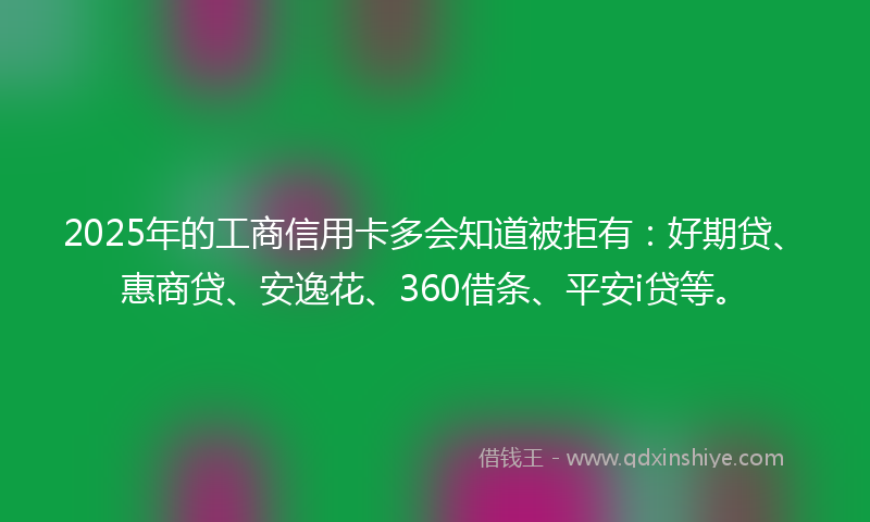 2025年的工商信用卡多会知道被拒有：好期贷、惠商贷、安逸花、360借条、平安i贷等。