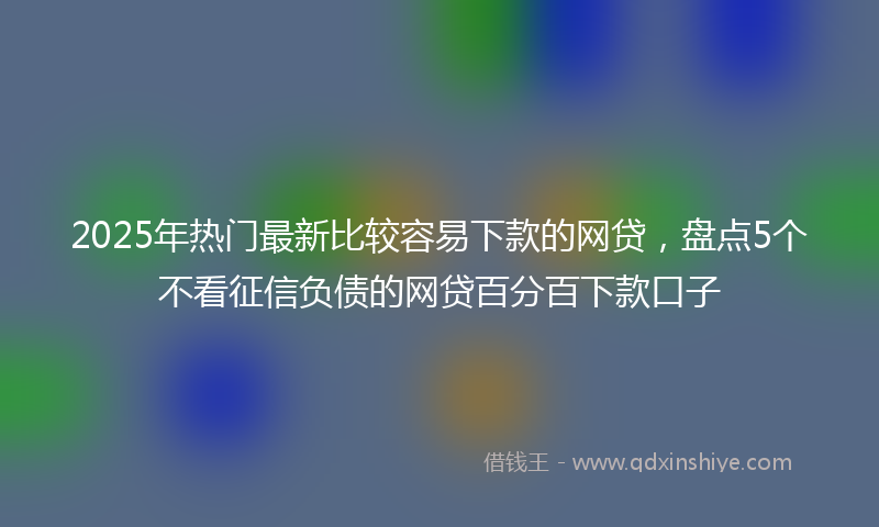 2025年热门最新比较容易下款的网贷，盘点5个不看征信负债的网贷百分百下款口子