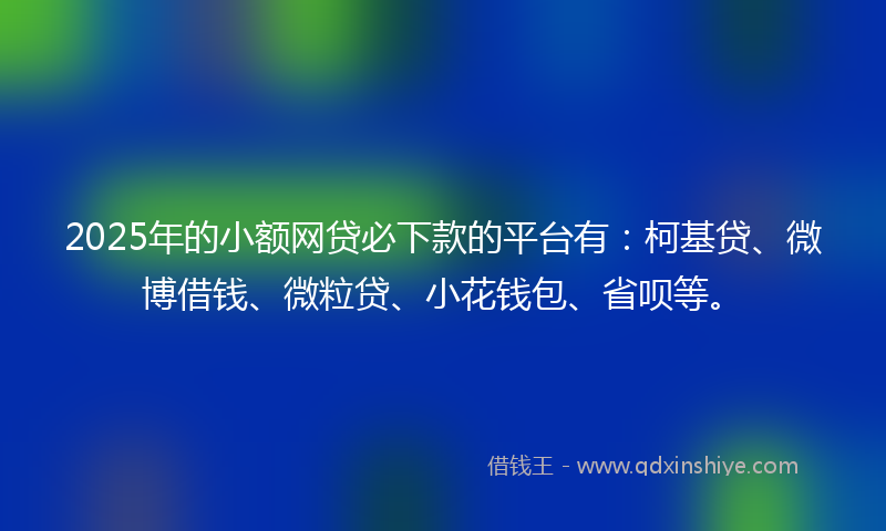 2025年的小额网贷必下款的平台有：柯基贷、微博借钱、微粒贷、小花钱包、省呗等。