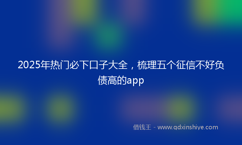 2025年热门必下口子大全，梳理五个征信不好负债高的app