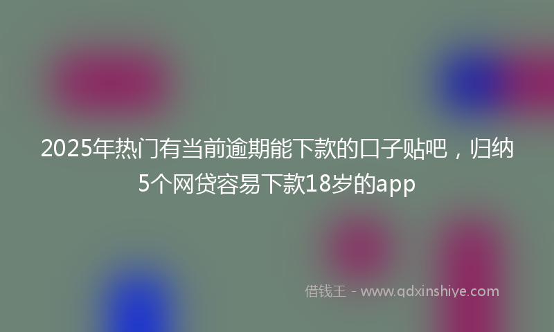 2025年热门有当前逾期能下款的口子贴吧，归纳5个网贷容易下款18岁的app