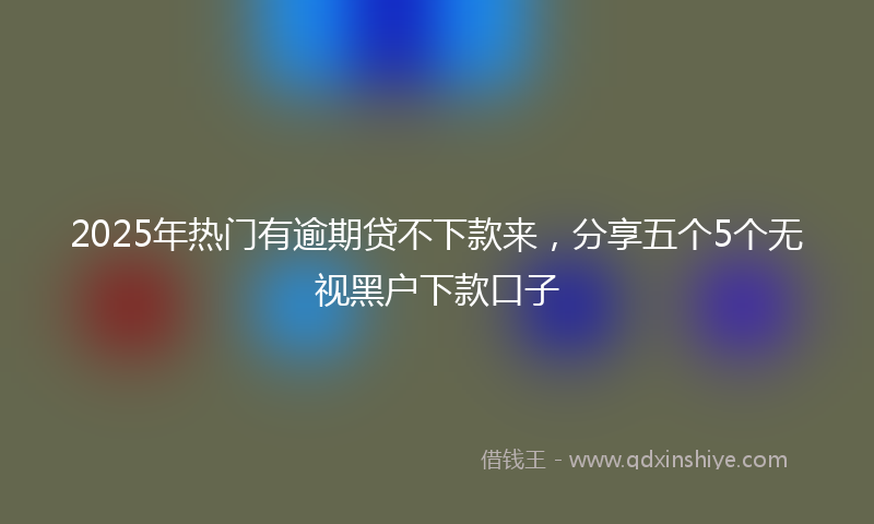 2025年热门有逾期贷不下款来，分享五个5个无视黑户下款口子