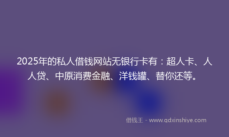 2025年的私人借钱网站无银行卡有：超人卡、人人贷、中原消费金融、洋钱罐、替你还等。