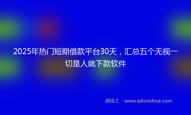 2025年热门短期借款平台30天，汇总五个无视一切是人就下款软件