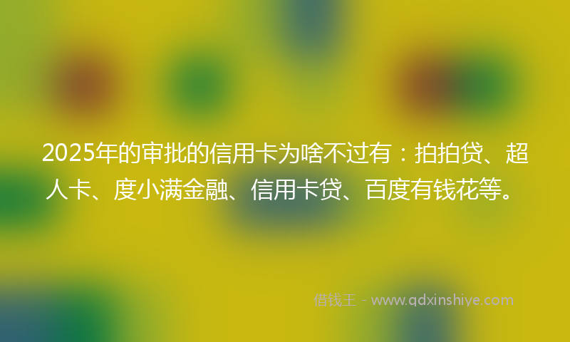 2025年的审批的信用卡为啥不过有：拍拍贷、超人卡、度小满金融、信用卡贷、百度有钱花等。