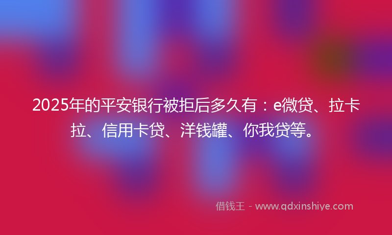 2025年的平安银行被拒后多久有：e微贷、拉卡拉、信用卡贷、洋钱罐、你我贷等。