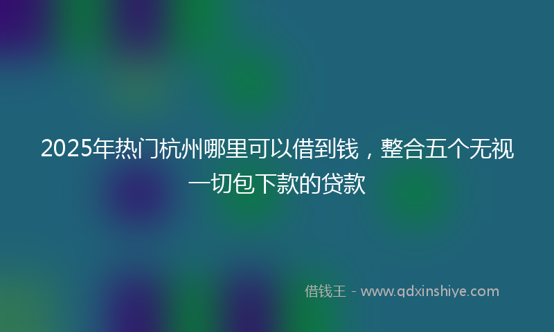 2025年热门杭州哪里可以借到钱，整合五个无视一切包下款的贷款