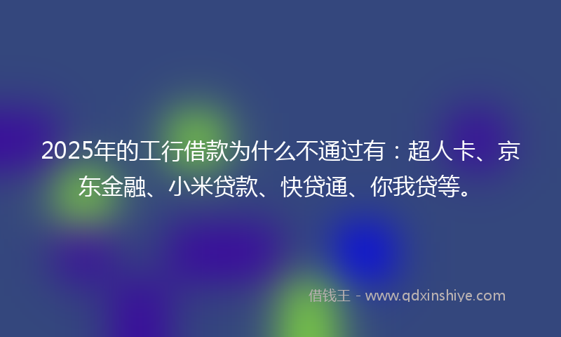 2025年的工行借款为什么不通过有：超人卡、京东金融、小米贷款、快贷通、你我贷等。