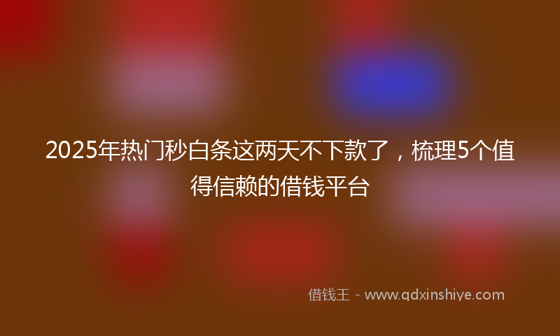 2025年热门秒白条这两天不下款了，梳理5个值得信赖的借钱平台