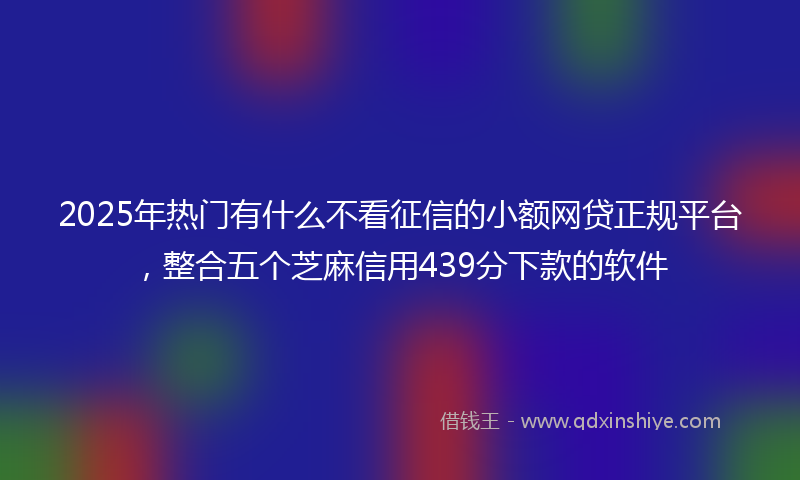 2025年热门有什么不看征信的小额网贷正规平台，整合五个芝麻信用439分下款的软件