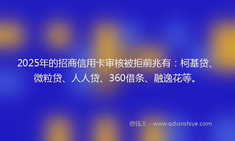 2025年的招商信用卡审核被拒前兆有：柯基贷、微粒贷、人人贷、360借条、融逸花等。