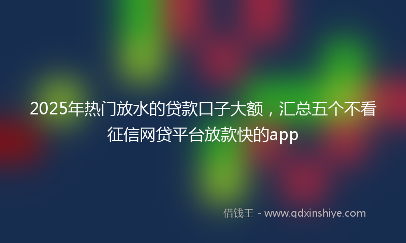 2025年热门放水的贷款口子大额，汇总五个不看征信网贷平台放款快的app