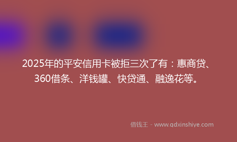 2025年的平安信用卡被拒三次了有：惠商贷、360借条、洋钱罐、快贷通、融逸花等。