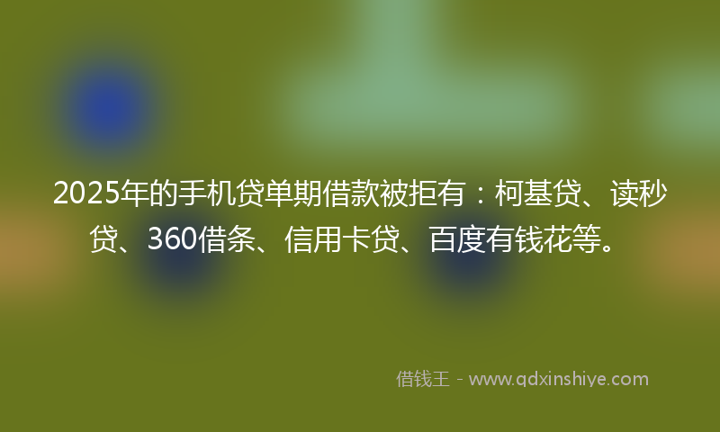 2025年的手机贷单期借款被拒有：柯基贷、读秒贷、360借条、信用卡贷、百度有钱花等。
