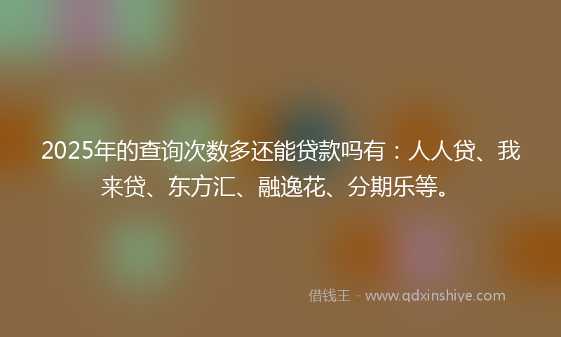 2025年的查询次数多还能贷款吗有：人人贷、我来贷、东方汇、融逸花、分期乐等。