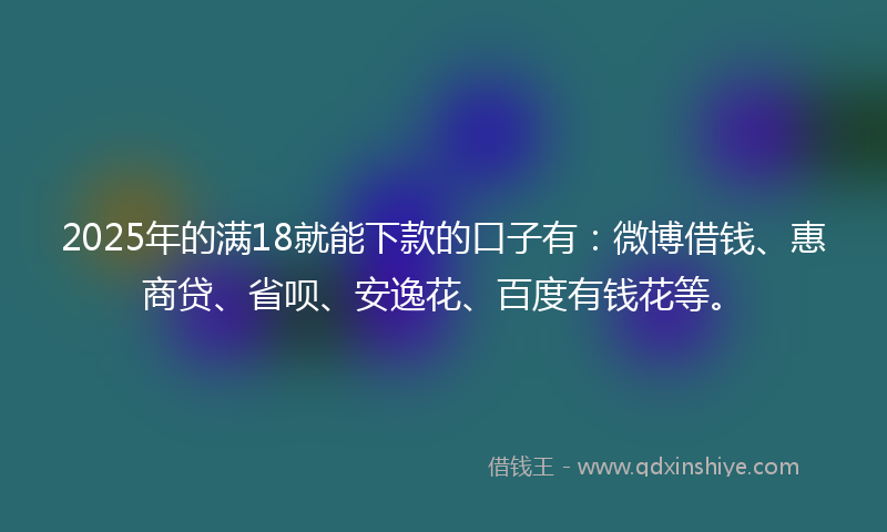 2025年的满18就能下款的口子有：微博借钱、惠商贷、省呗、安逸花、百度有钱花等。