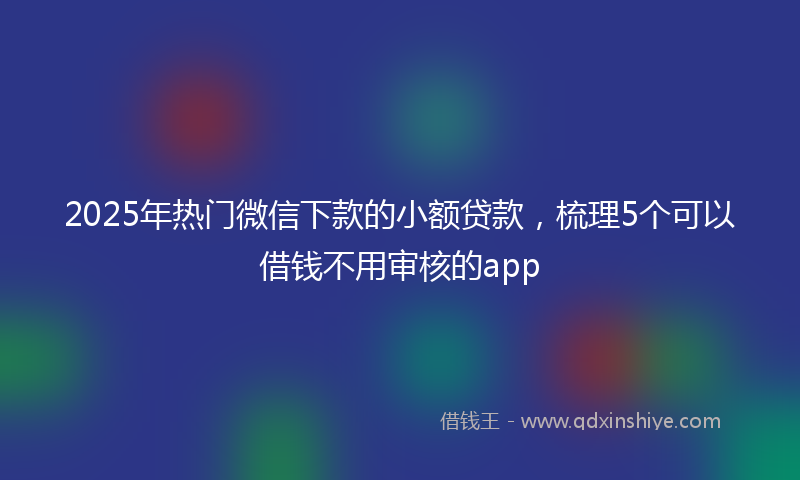 2025年热门微信下款的小额贷款，梳理5个可以借钱不用审核的app