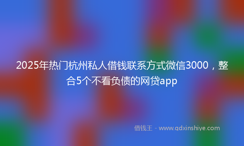 2025年热门杭州私人借钱联系方式微信3000，整合5个不看负债的网贷app