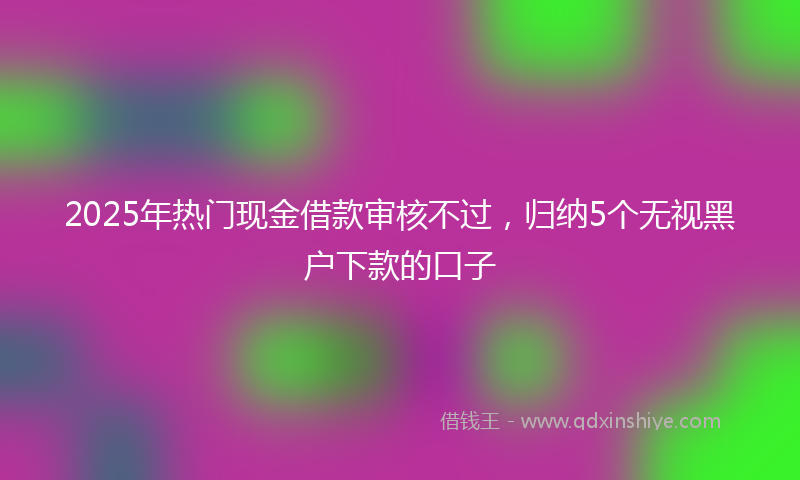 2025年热门现金借款审核不过，归纳5个无视黑户下款的口子
