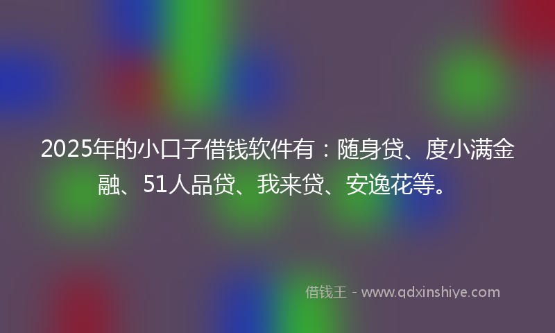 2025年的小口子借钱软件有：随身贷、度小满金融、51人品贷、我来贷、安逸花等。