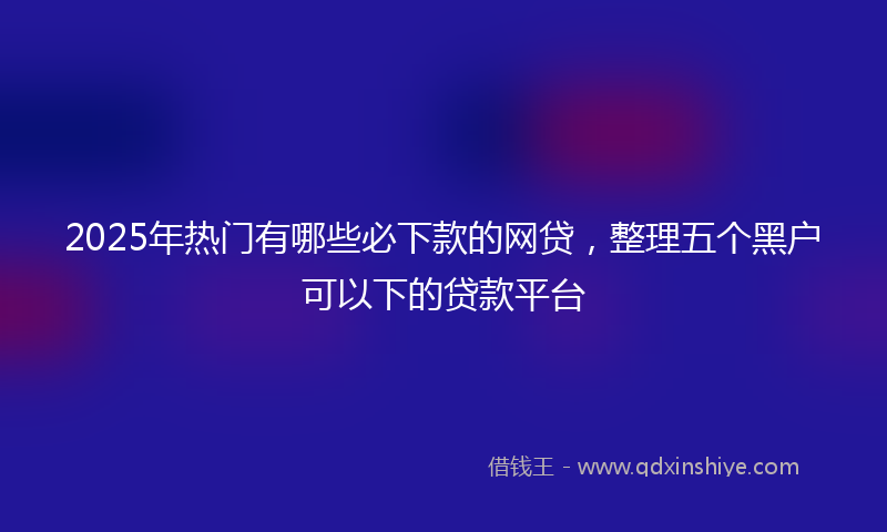 2025年热门有哪些必下款的网贷，整理五个黑户可以下的贷款平台