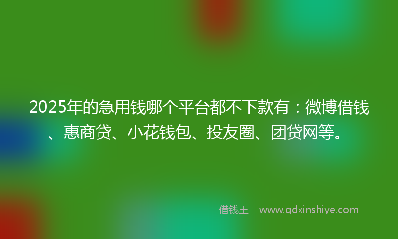 2025年的急用钱哪个平台都不下款有：微博借钱、惠商贷、小花钱包、投友圈、团贷网等。